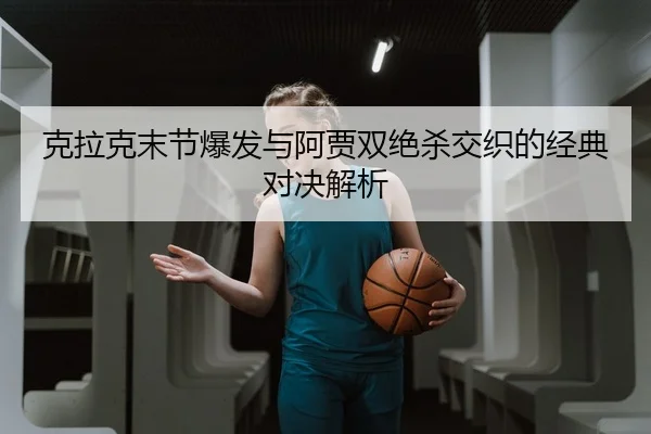 克拉克末节爆发与阿贾双绝杀交织的经典对决解析