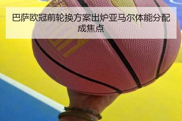 巴萨欧冠前轮换方案出炉亚马尔体能分配成焦点