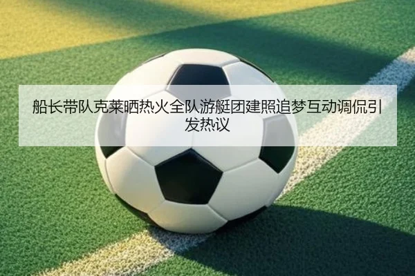 船长带队克莱晒热火全队游艇团建照追梦互动调侃引发热议