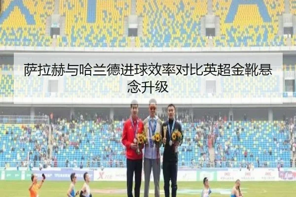 萨拉赫与哈兰德进球效率对比英超金靴悬念升级